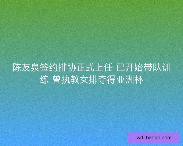 陈友泉签约排协正式上任 已开始带队训练 曾执教女排夺得亚洲杯