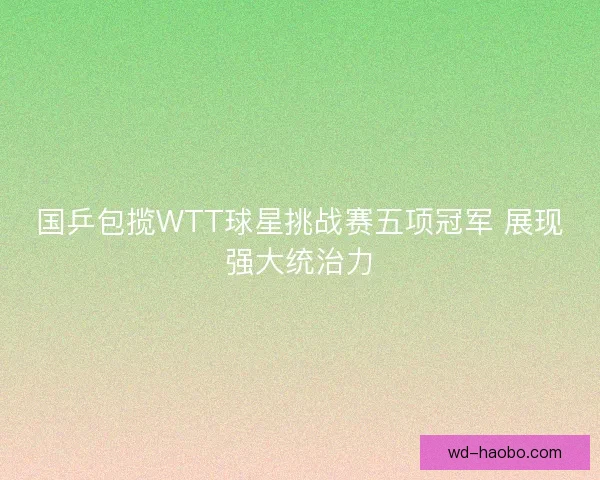 国乒包揽WTT球星挑战赛五项冠军 展现强大统治力