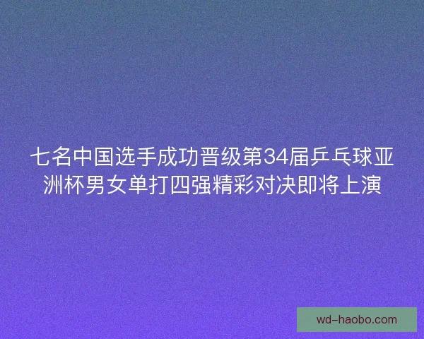七名中国选手成功晋级第34届乒乓球亚洲杯男女单打四强精彩对决即将上演