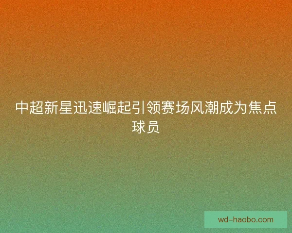 中超新星迅速崛起引领赛场风潮成为焦点球员