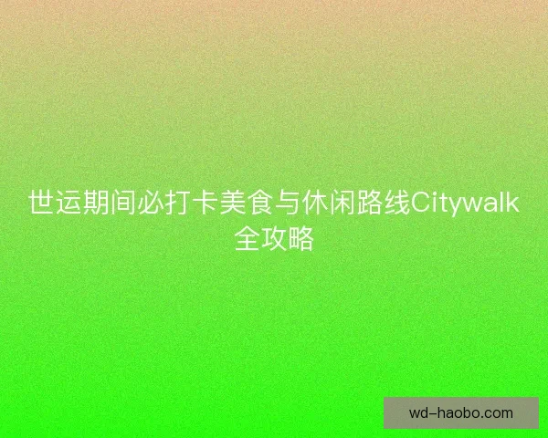 世运期间必打卡美食与休闲路线Citywalk全攻略