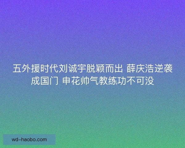 五外援时代刘诚宇脱颖而出 薛庆浩逆袭成国门 申花帅气教练功不可没